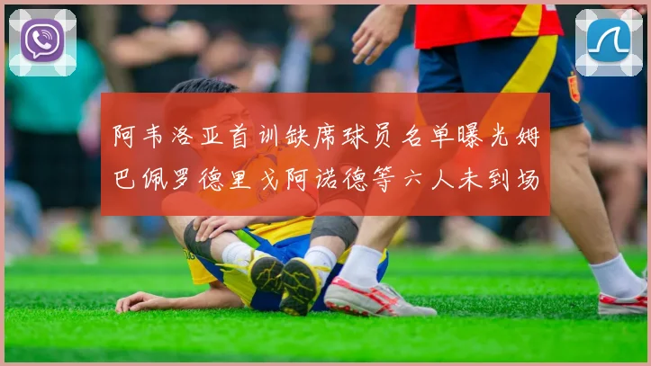 阿韦洛亚首训缺席球员名单曝光姆巴佩罗德里戈阿诺德等六人未到场