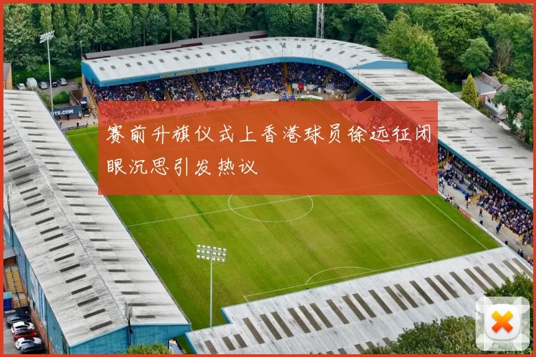 赛前升旗仪式上香港球员徐远征闭眼沉思引发热议