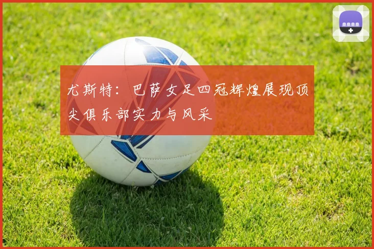 尤斯特：巴萨女足四冠辉煌展现顶尖俱乐部实力与风采