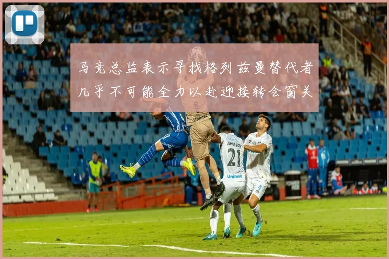 马竞总监表示寻找格列兹曼替代者几乎不可能全力以赴迎接转会窗关闭