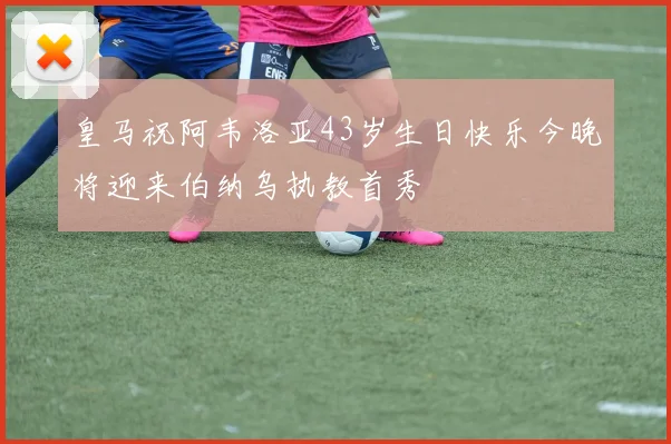 皇马祝阿韦洛亚43岁生日快乐今晚将迎来伯纳乌执教首秀