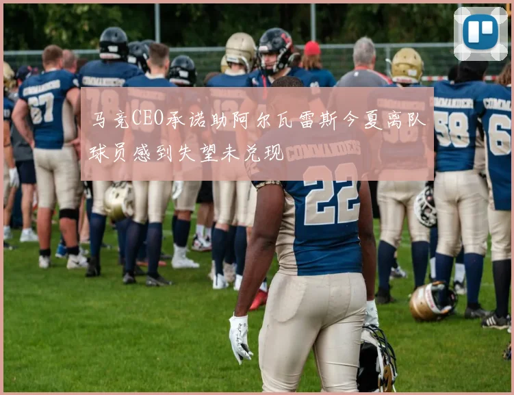 马竞CEO承诺助阿尔瓦雷斯今夏离队球员感到失望未兑现