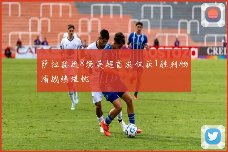 萨拉赫近8场英超首发仅获1胜利物浦战绩堪忧
