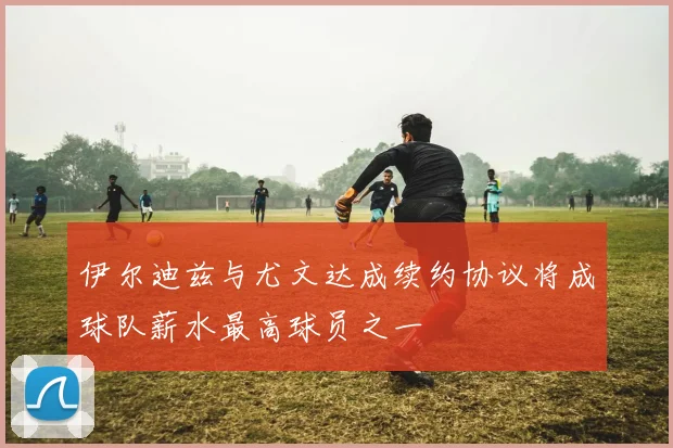 伊尔迪兹与尤文达成续约协议将成球队薪水最高球员之一