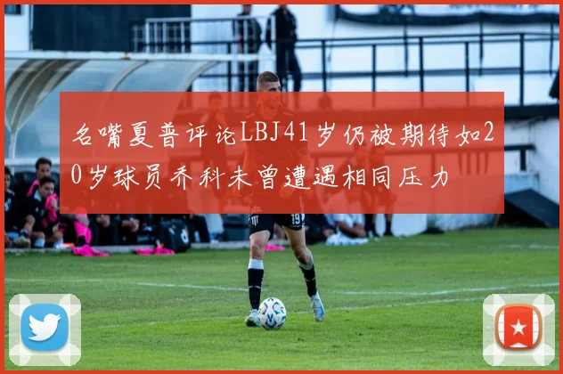 名嘴夏普评论LBJ41岁仍被期待如20岁球员乔科未曾遭遇相同压力