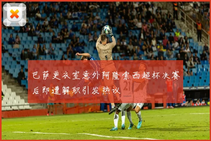 巴萨更衣室意外阿隆索西超杯决赛后即遭解职引发热议
