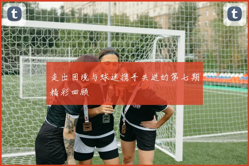 走出困境与球迷携手共进的第七期精彩回顾