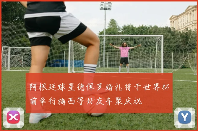 阿根廷球星德保罗婚礼将于世界杯前举行梅西等好友齐聚庆祝