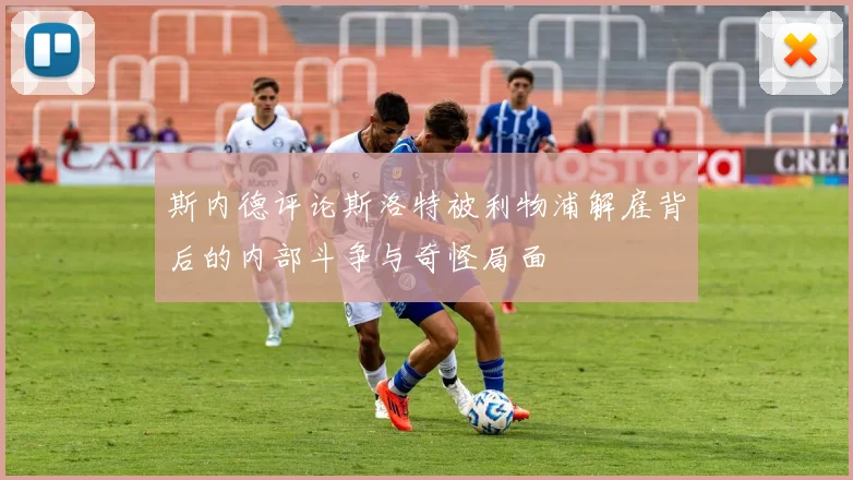 斯内德评论斯洛特被利物浦解雇背后的内部斗争与奇怪局面