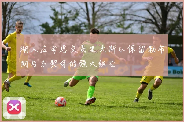 湖人应考虑交易里夫斯以保留勒布朗与东契奇的强大组合