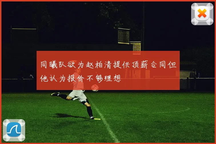 同曦队欲为赵柏清提供顶薪合同但他认为报价不够理想