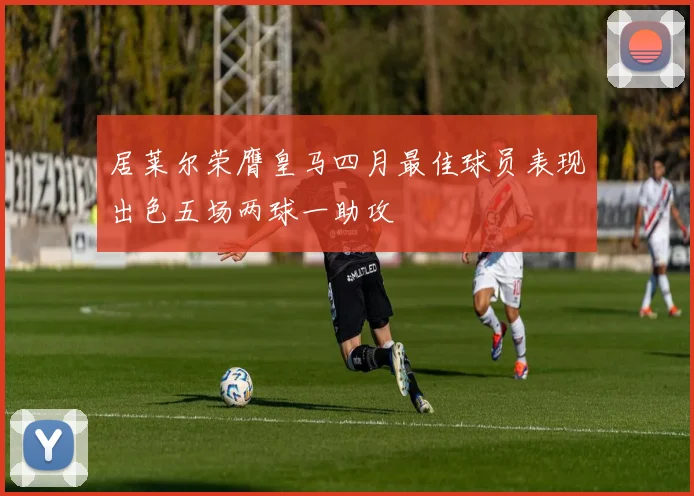 居莱尔荣膺皇马四月最佳球员表现出色五场两球一助攻