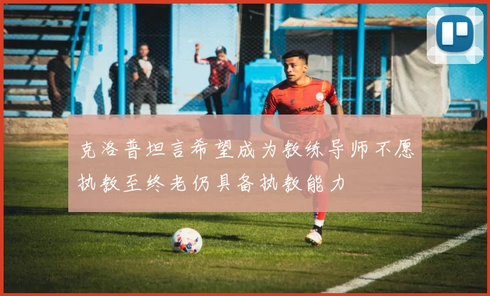 克洛普坦言希望成为教练导师不愿执教至终老仍具备执教能力