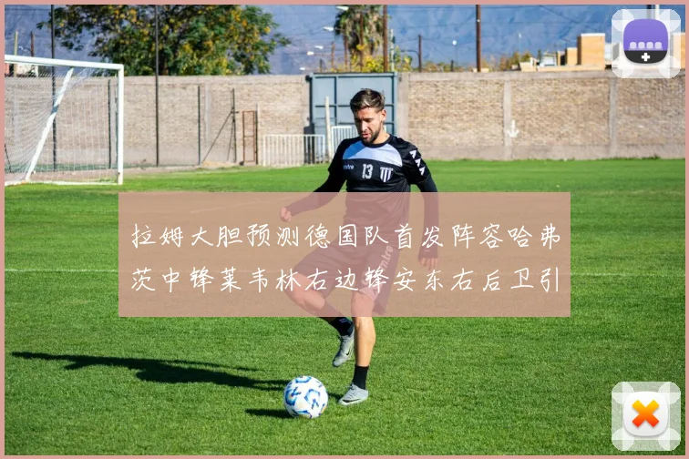 拉姆大胆预测德国队首发阵容哈弗茨中锋莱韦林右边锋安东右后卫引发热议