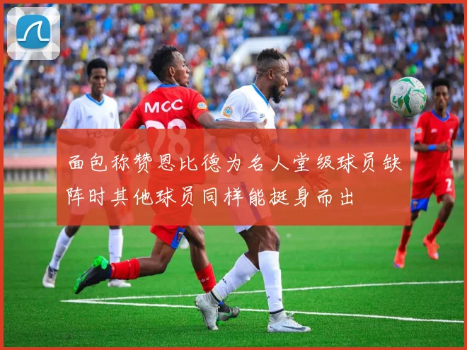面包称赞恩比德为名人堂级球员缺阵时其他球员同样能挺身而出